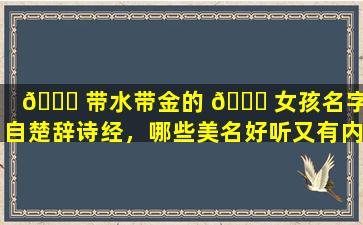 🐈 带水带金的 🍁 女孩名字出自楚辞诗经，哪些美名好听又有内涵